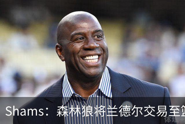 Shams：森林狼将兰德尔交易至篮网，克拉克斯顿将赴公牛